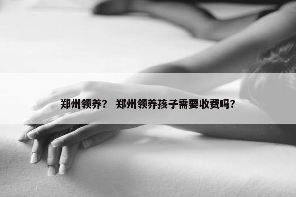 郑州领养？ 郑州领养孩子需要收费吗？
