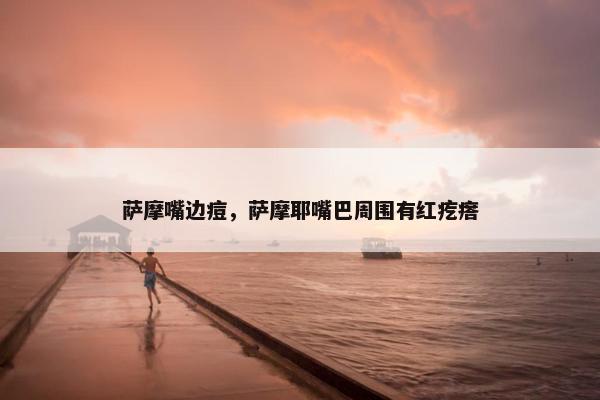 萨摩嘴边痘，萨摩耶嘴巴周围有红疙瘩