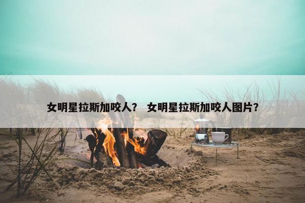 女明星拉斯加咬人？ 女明星拉斯加咬人图片？