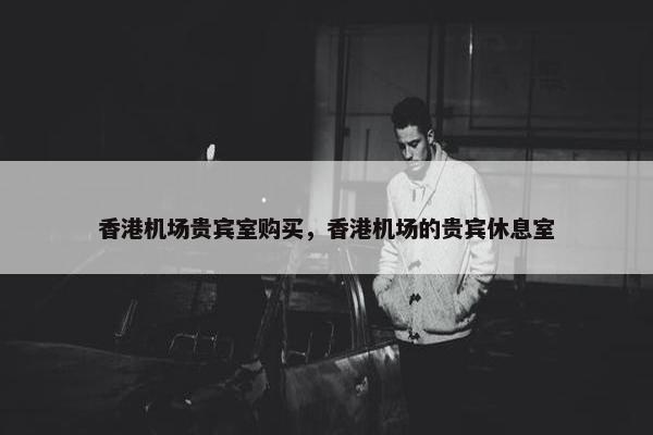 香港机场贵宾室购买，香港机场的贵宾休息室