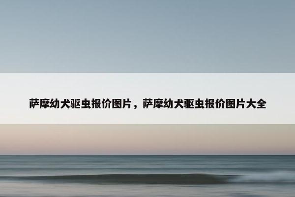 萨摩幼犬驱虫报价图片，萨摩幼犬驱虫报价图片大全