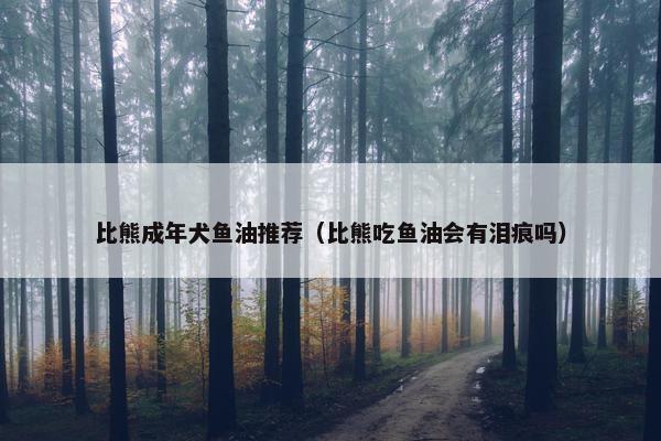比熊成年犬鱼油推荐（比熊吃鱼油会有泪痕吗）