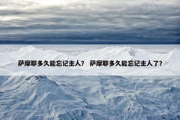 萨摩耶多久能忘记主人？ 萨摩耶多久能忘记主人了？