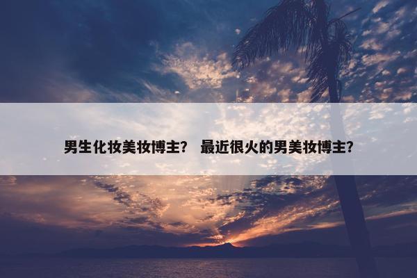 男生化妆美妆博主？ 最近很火的男美妆博主？