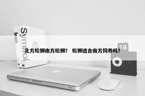 北方松狮南方松狮？ 松狮适合南方饲养吗？