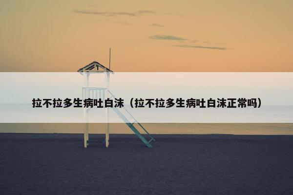 拉不拉多生病吐白沫（拉不拉多生病吐白沫正常吗）