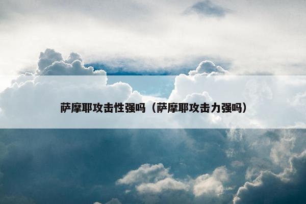 萨摩耶攻击性强吗（萨摩耶攻击力强吗）