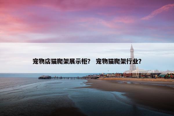 宠物店猫爬架展示柜？ 宠物猫爬架行业？