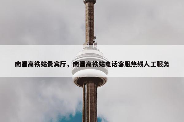 南昌高铁站贵宾厅，南昌高铁站电话客服热线人工服务