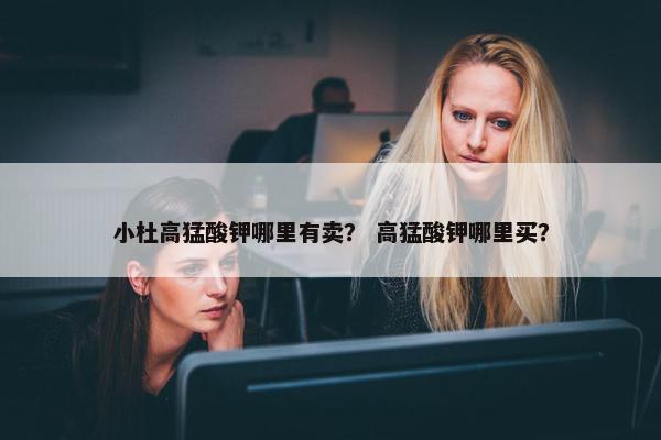 小杜高猛酸钾哪里有卖？ 高猛酸钾哪里买？