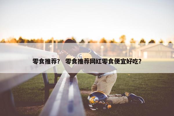 零食推荐？ 零食推荐网红零食便宜好吃？