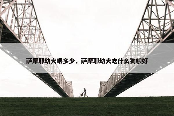 萨摩耶幼犬喂多少，萨摩耶幼犬吃什么狗粮好