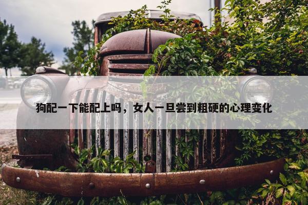 狗配一下能配上吗，女人一旦尝到粗硬的心理变化