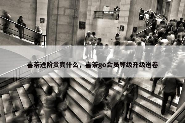 喜茶进阶贵宾什么，喜茶go会员等级升级送卷