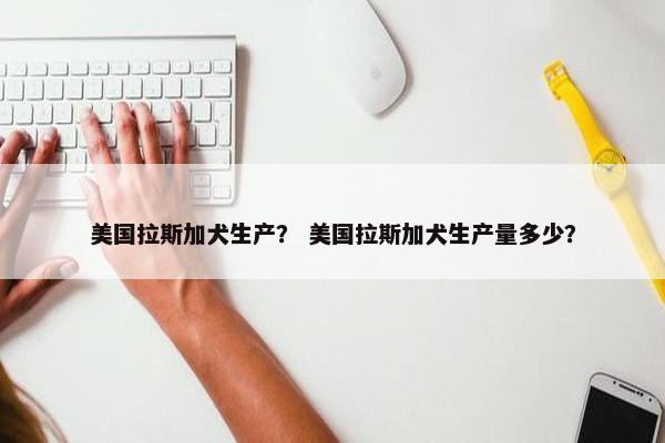 美国拉斯加犬生产？ 美国拉斯加犬生产量多少？