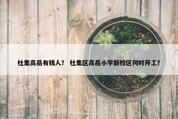 杜集高岳有钱人？ 杜集区高岳小学新校区何时开工？