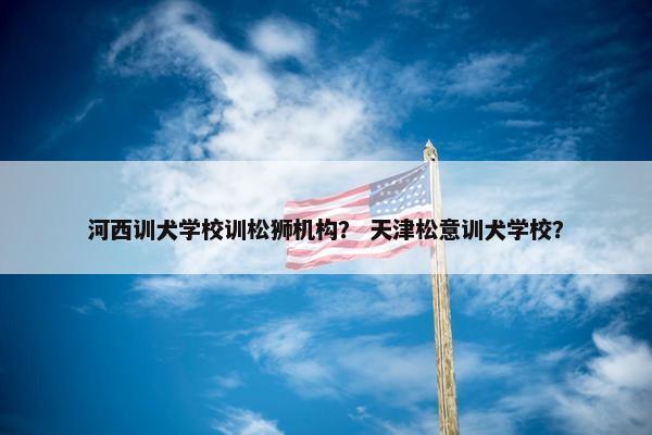 河西训犬学校训松狮机构？ 天津松意训犬学校？