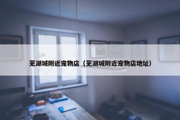 芜湖城附近宠物店（芜湖城附近宠物店地址）