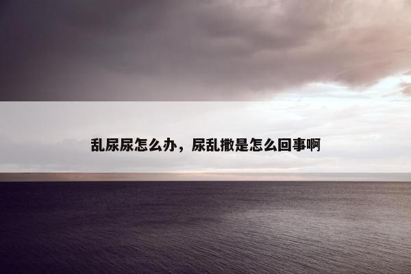 乱尿尿怎么办，尿乱撒是怎么回事啊