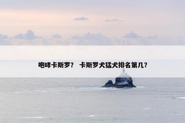 咆哮卡斯罗？ 卡斯罗犬猛犬排名第几？