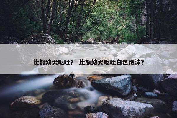 比熊幼犬呕吐？ 比熊幼犬呕吐白色泡沫？