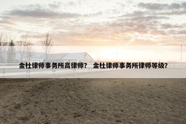 金杜律师事务所高律师？ 金杜律师事务所律师等级？