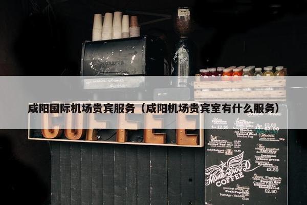 咸阳国际机场贵宾服务（咸阳机场贵宾室有什么服务）