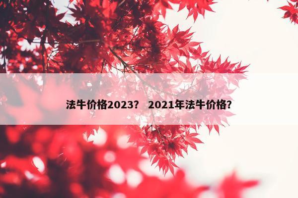 法牛价格2023？ 2021年法牛价格？