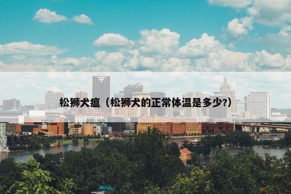 松狮犬瘟（松狮犬的正常体温是多少?）