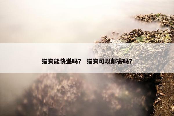 猫狗能快递吗？ 猫狗可以邮寄吗？