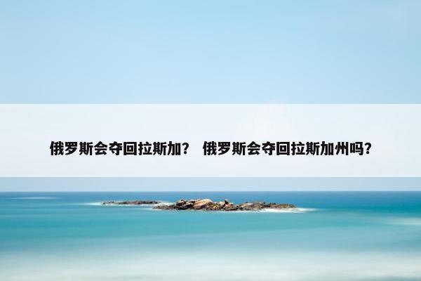 俄罗斯会夺回拉斯加？ 俄罗斯会夺回拉斯加州吗？