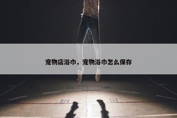 宠物店浴巾，宠物浴巾怎么保存