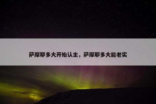 萨摩耶多大开始认主，萨摩耶多大能老实