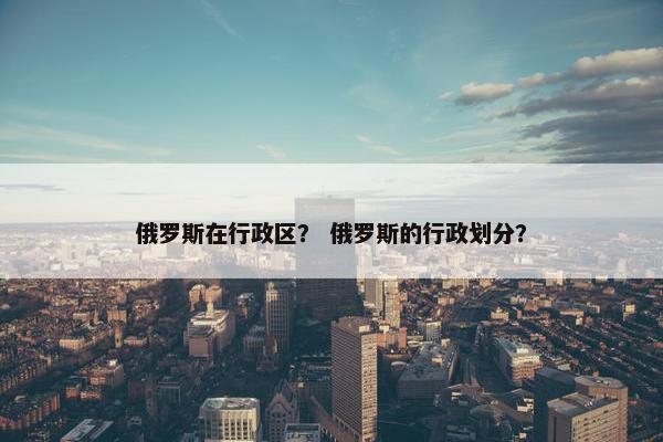 俄罗斯在行政区？ 俄罗斯的行政划分？