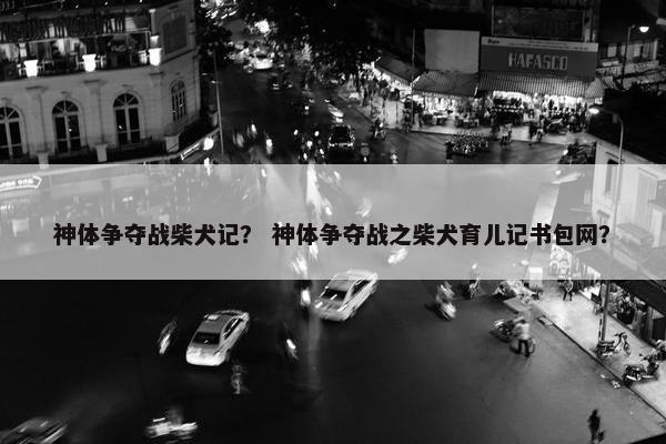 神体争夺战柴犬记？ 神体争夺战之柴犬育儿记书包网？