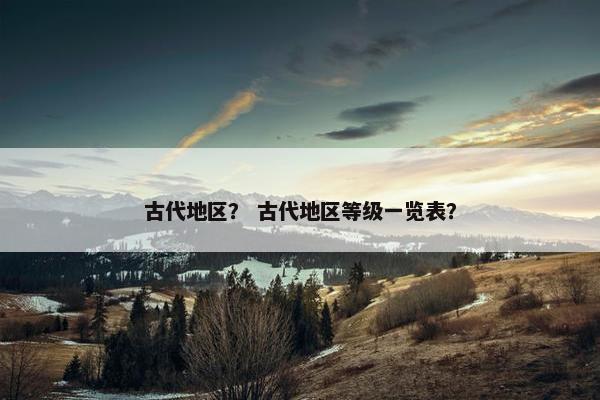 古代地区？ 古代地区等级一览表？