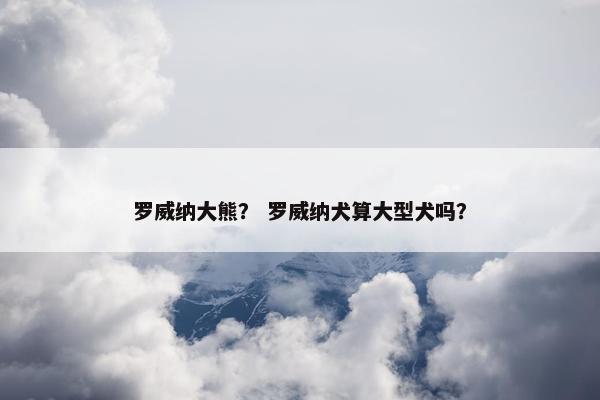 罗威纳大熊？ 罗威纳犬算大型犬吗？