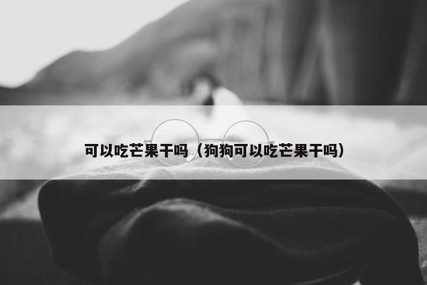 可以吃芒果干吗（狗狗可以吃芒果干吗）