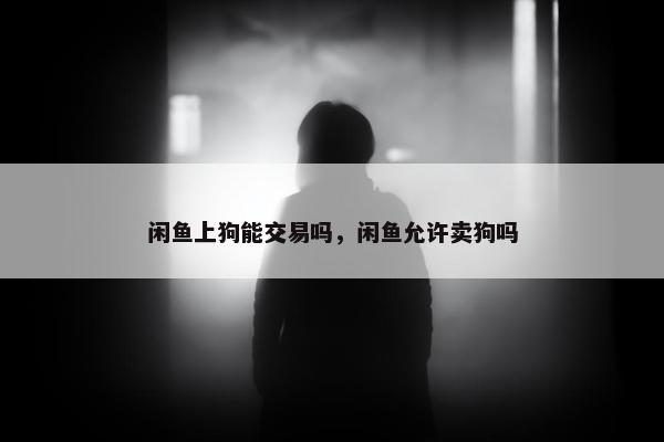 闲鱼上狗能交易吗，闲鱼允许卖狗吗