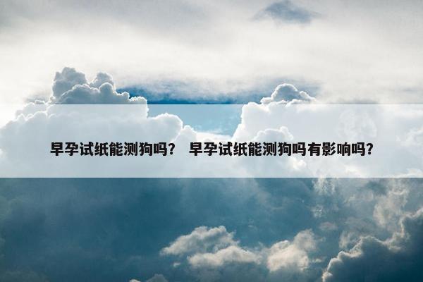 早孕试纸能测狗吗？ 早孕试纸能测狗吗有影响吗？
