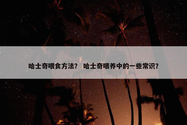 哈士奇喂食方法？ 哈士奇喂养中的一些常识？