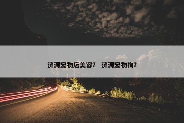 济源宠物店美容？ 济源宠物狗？