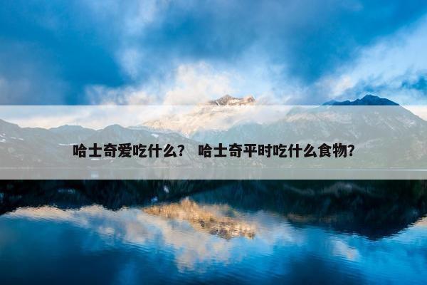 哈士奇爱吃什么？ 哈士奇平时吃什么食物？
