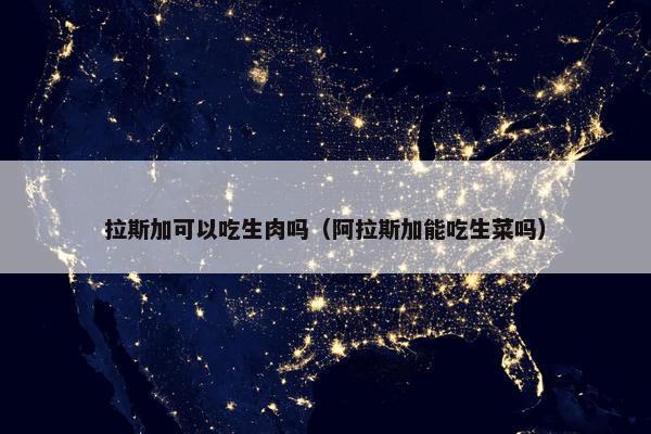 拉斯加可以吃生肉吗（阿拉斯加能吃生菜吗）