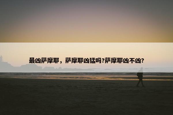 最凶萨摩耶，萨摩耶凶猛吗?萨摩耶凶不凶?