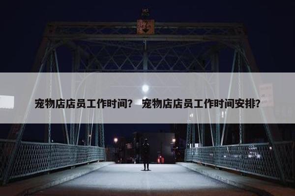宠物店店员工作时间？ 宠物店店员工作时间安排？