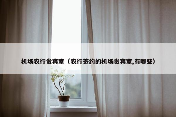 机场农行贵宾室（农行签约的机场贵宾室,有哪些）