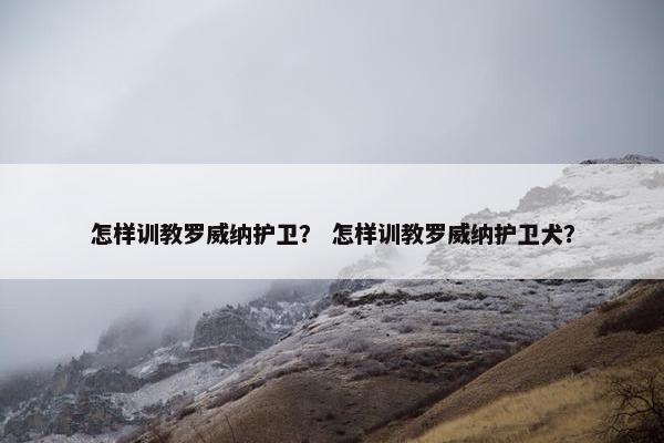 怎样训教罗威纳护卫？ 怎样训教罗威纳护卫犬？