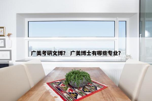 广美考研文博？ 广美博士有哪些专业？