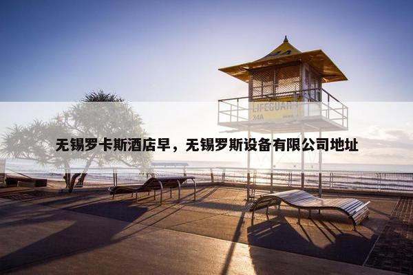 无锡罗卡斯酒店早，无锡罗斯设备有限公司地址